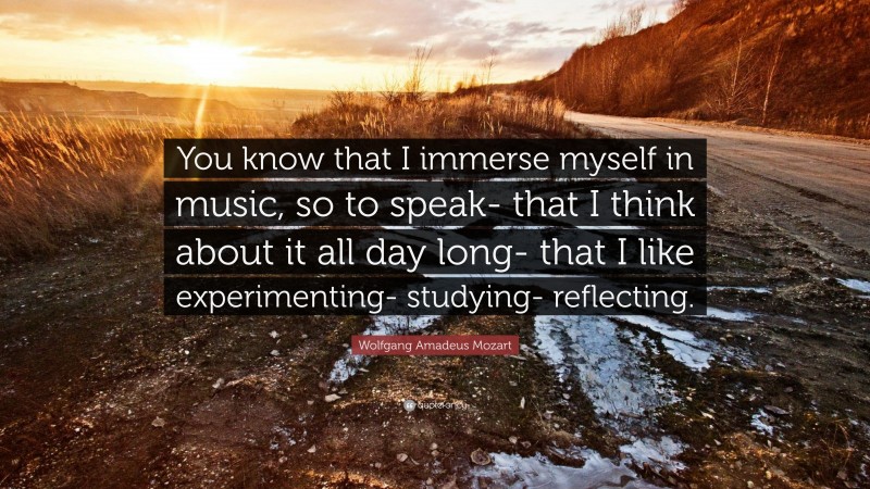 Wolfgang Amadeus Mozart Quote: “You know that I immerse myself in music, so to speak- that I think about it all day long- that I like experimenting- studying- reflecting.”