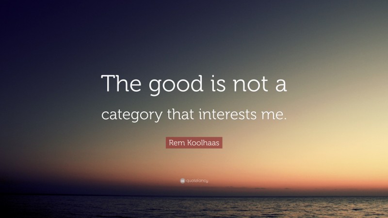 Rem Koolhaas Quote: “The good is not a category that interests me.”