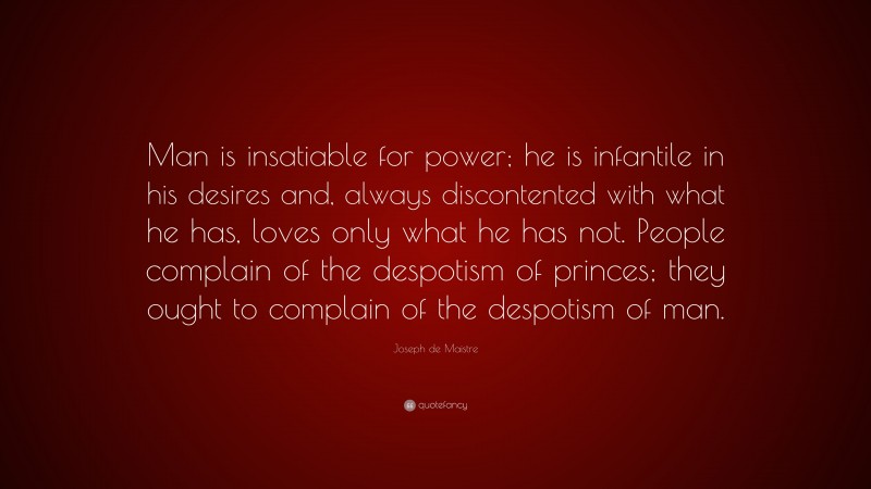 Joseph de Maistre Quote: “Man is insatiable for power; he is infantile in his desires and, always discontented with what he has, loves only what he has not. People complain of the despotism of princes; they ought to complain of the despotism of man.”