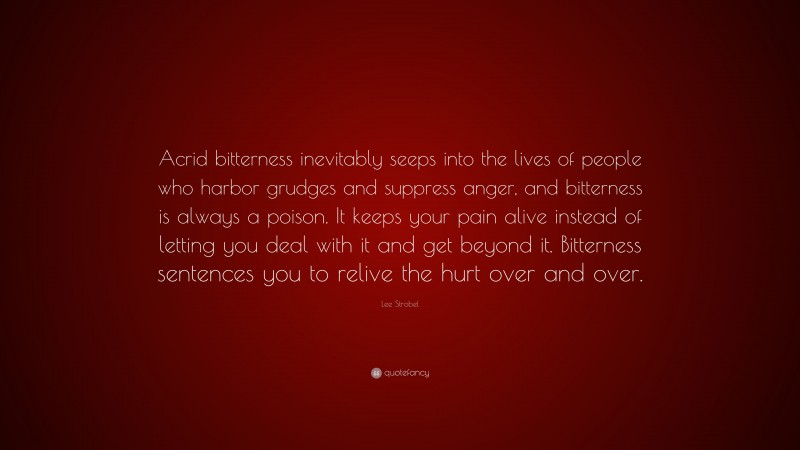 Lee Strobel Quote: “Acrid bitterness inevitably seeps into the lives of people who harbor grudges and suppress anger, and bitterness is always a poison. It keeps your pain alive instead of letting you deal with it and get beyond it. Bitterness sentences you to relive the hurt over and over.”