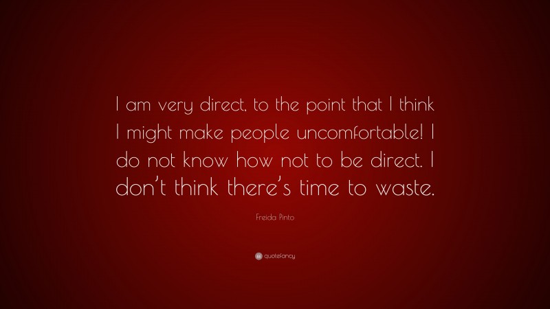 Freida Pinto Quote: “I am very direct, to the point that I think I might make people uncomfortable! I do not know how not to be direct. I don’t think there’s time to waste.”