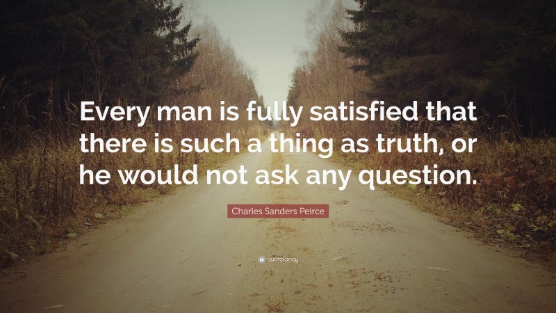 Charles Sanders Peirce Quote: “Every man is fully satisfied that there is such a thing as truth, or he would not ask any question.”