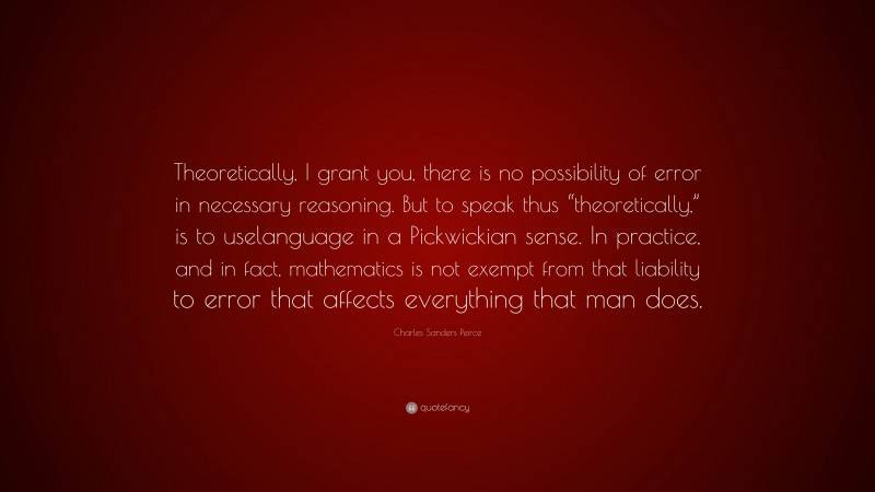 Charles Sanders Peirce Quote: “Theoretically, I grant you, there is no possibility of error in necessary reasoning. But to speak thus “theoretically,” is to uselanguage in a Pickwickian sense. In practice, and in fact, mathematics is not exempt from that liability to error that affects everything that man does.”