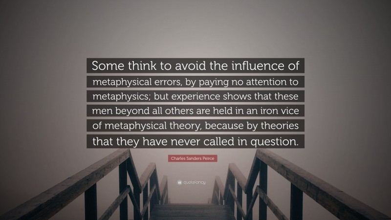 Charles Sanders Peirce Quote: “Some think to avoid the influence of metaphysical errors, by paying no attention to metaphysics; but experience shows that these men beyond all others are held in an iron vice of metaphysical theory, because by theories that they have never called in question.”
