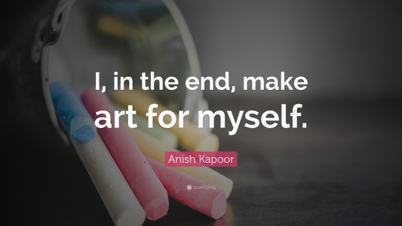 Anish Kapoor Quote: “I, in the end, make art for myself.”