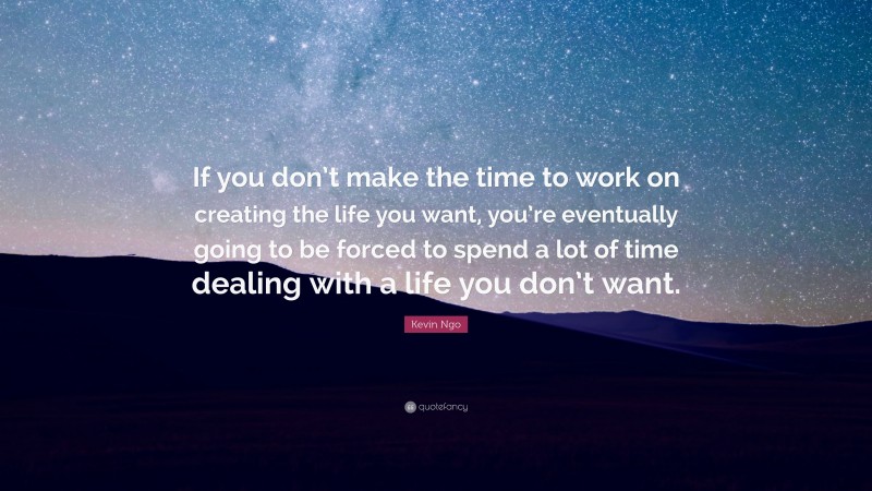 Kevin Ngo Quote: “If you don’t make the time to work on creating the life you want, you’re eventually going to be forced to spend a lot of time dealing with a life you don’t want.”