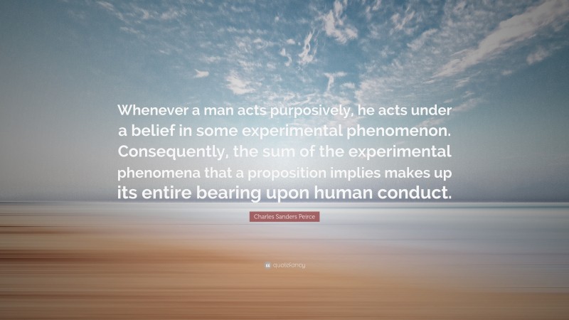 Charles Sanders Peirce Quote: “Whenever a man acts purposively, he acts under a belief in some experimental phenomenon. Consequently, the sum of the experimental phenomena that a proposition implies makes up its entire bearing upon human conduct.”