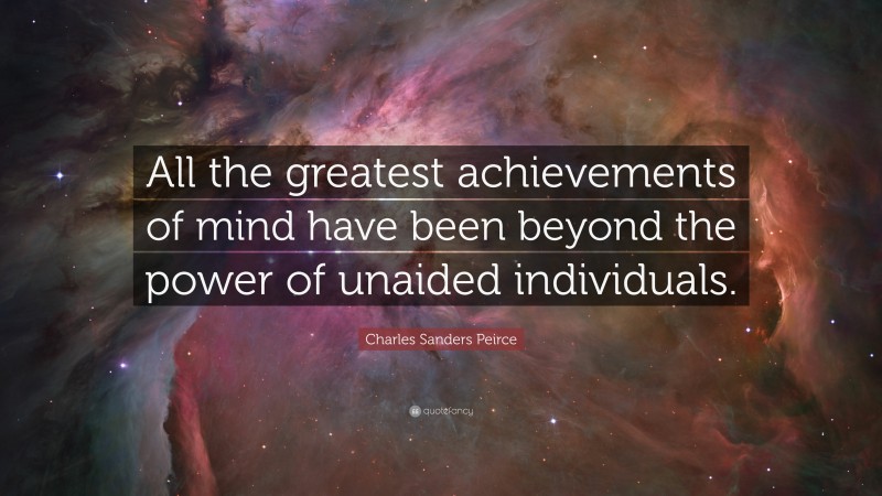 Charles Sanders Peirce Quote: “All the greatest achievements of mind have been beyond the power of unaided individuals.”