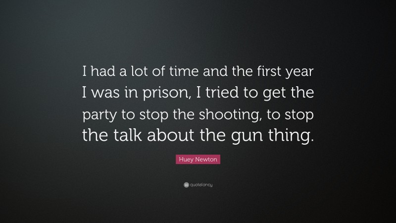 Huey Newton Quote: “I had a lot of time and the first year I was in prison, I tried to get the party to stop the shooting, to stop the talk about the gun thing.”