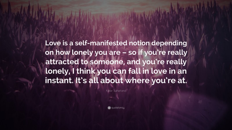Kiefer Sutherland Quote: “Love is a self-manifested notion depending on how lonely you are – so if you’re really attracted to someone, and you’re really lonely, I think you can fall in love in an instant. It’s all about where you’re at.”