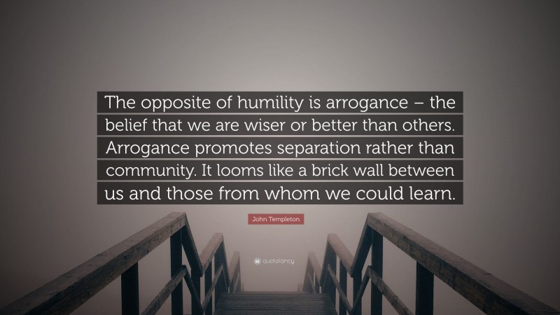 John Templeton Quote: “The opposite of humility is arrogance – the belief that we are wiser or better than others. Arrogance promotes separation rather than community. It looms like a brick wall between us and those from whom we could learn.”