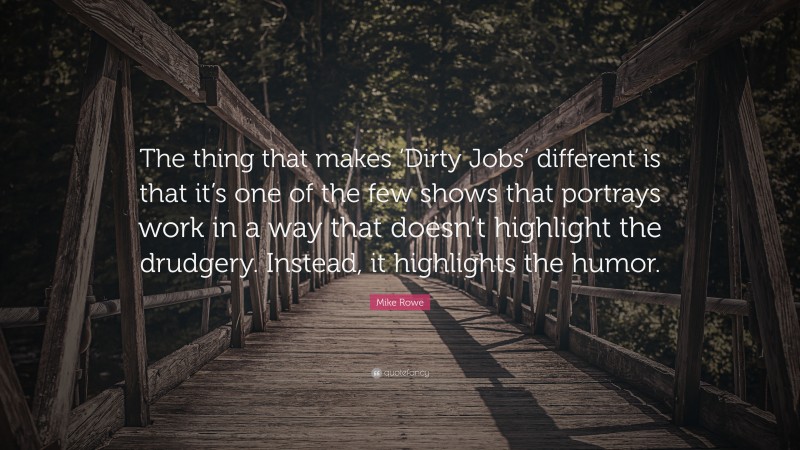 Mike Rowe Quote: “The thing that makes ‘Dirty Jobs’ different is that it’s one of the few shows that portrays work in a way that doesn’t highlight the drudgery. Instead, it highlights the humor.”