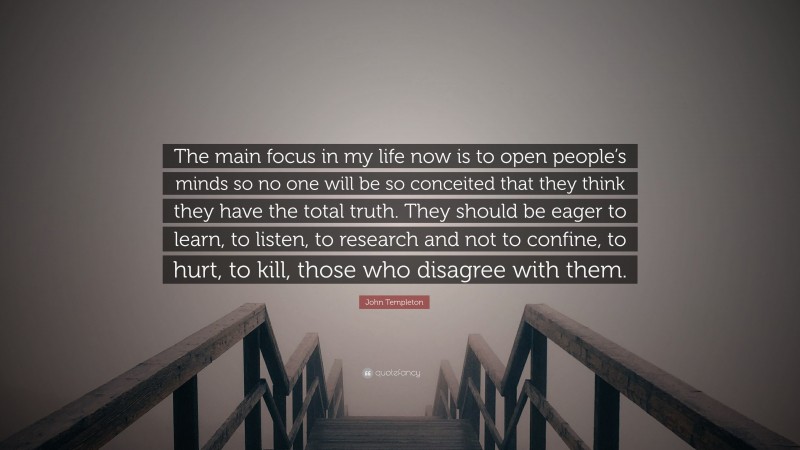 John Templeton Quote: “The main focus in my life now is to open people’s minds so no one will be so conceited that they think they have the total truth. They should be eager to learn, to listen, to research and not to confine, to hurt, to kill, those who disagree with them.”