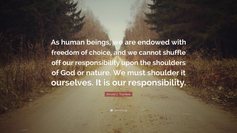 Arnold J. Toynbee Quote: “As human beings, we are endowed with freedom of choice, and we cannot shuffle off our responsibility upon the shoulders of God or nature. We must shoulder it ourselves. It is our responsibility.”