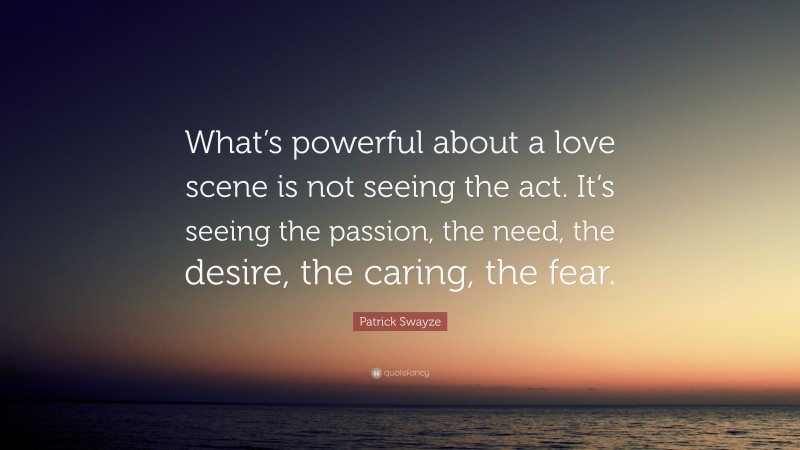 Patrick Swayze Quote: “What’s powerful about a love scene is not seeing the act. It’s seeing the passion, the need, the desire, the caring, the fear.”