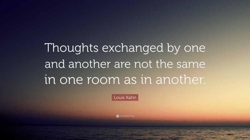 Louis Kahn Quote: “Thoughts exchanged by one and another are not the same in one room as in another.”