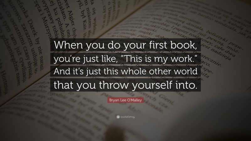 Bryan Lee O'Malley Quote: “When you do your first book, you’re just like, “This is my work.” And it’s just this whole other world that you throw yourself into.”