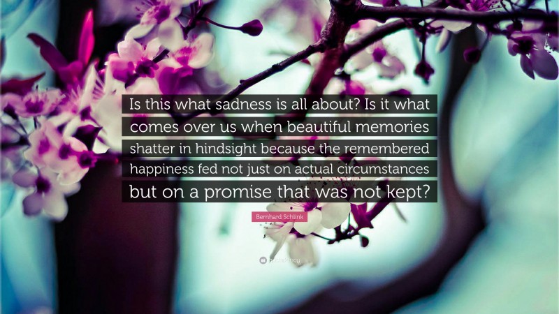 Bernhard Schlink Quote: “Is this what sadness is all about? Is it what comes over us when beautiful memories shatter in hindsight because the remembered happiness fed not just on actual circumstances but on a promise that was not kept?”