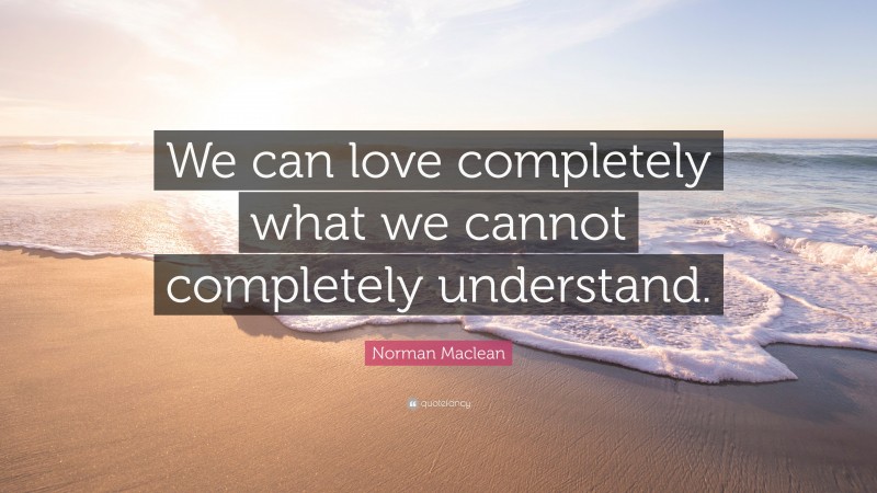 Norman Maclean Quote: “We can love completely what we cannot completely understand.”