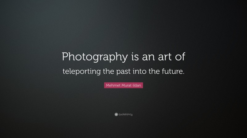Mehmet Murat ildan Quote: “Photography is an art of teleporting the past into the future.”
