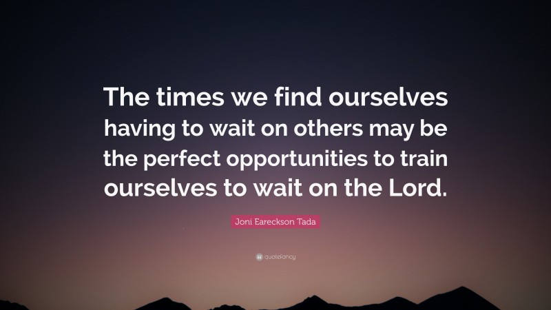 Joni Eareckson Tada Quote: “The times we find ourselves having to wait on others may be the perfect opportunities to train ourselves to wait on the Lord.”