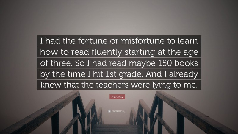 Alan Kay Quote: “I had the fortune or misfortune to learn how to read fluently starting at the age of three. So I had read maybe 150 books by the time I hit 1st grade. And I already knew that the teachers were lying to me.”