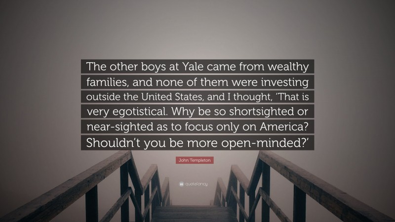 John Templeton Quote: “The other boys at Yale came from wealthy families, and none of them were investing outside the United States, and I thought, ‘That is very egotistical. Why be so shortsighted or near-sighted as to focus only on America? Shouldn’t you be more open-minded?’”