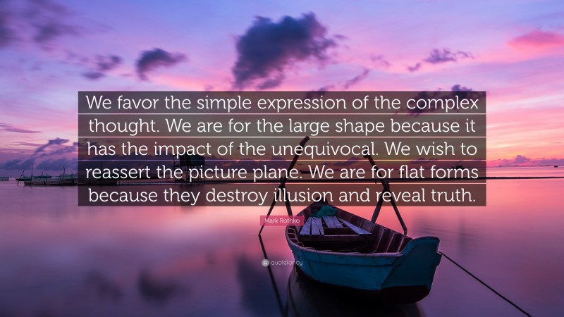 Mark Rothko Quote: “We favor the simple expression of the complex thought. We are for the large shape because it has the impact of the unequivocal. We wish to reassert the picture plane. We are for flat forms because they destroy illusion and reveal truth.”