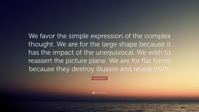 Mark Rothko Quote: “We favor the simple expression of the complex thought. We are for the large shape because it has the impact of the unequivocal. We wish to reassert the picture plane. We are for flat forms because they destroy illusion and reveal truth.”