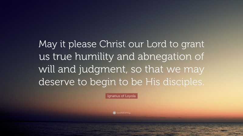 Ignatius of Loyola Quote: “May it please Christ our Lord to grant us true humility and abnegation of will and judgment, so that we may deserve to begin to be His disciples.”