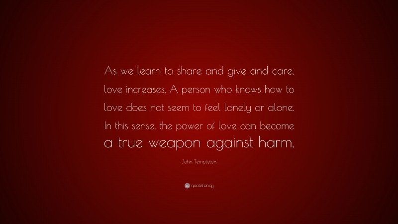John Templeton Quote: “As we learn to share and give and care, love increases. A person who knows how to love does not seem to feel lonely or alone. In this sense, the power of love can become a true weapon against harm.”