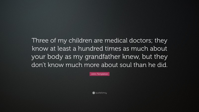 John Templeton Quote: “Three of my children are medical doctors; they know at least a hundred times as much about your body as my grandfather knew, but they don’t know much more about soul than he did.”