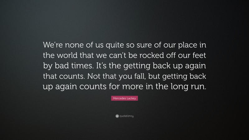 Mercedes Lackey Quote: “We’re none of us quite so sure of our place in the world that we can’t be rocked off our feet by bad times. It’s the getting back up again that counts. Not that you fall, but getting back up again counts for more in the long run.”