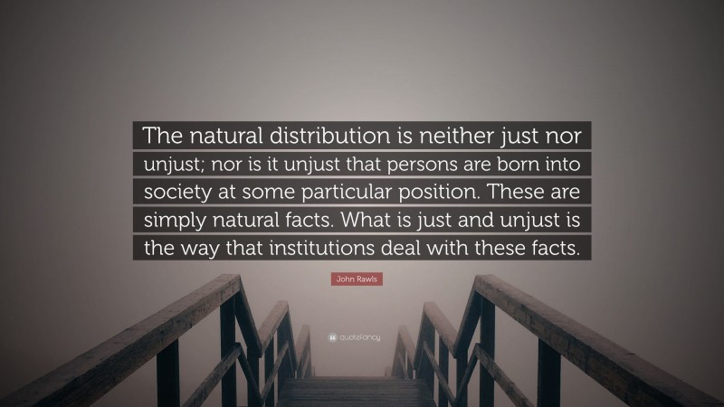 John Rawls Quote: “The natural distribution is neither just nor unjust; nor is it unjust that persons are born into society at some particular position. These are simply natural facts. What is just and unjust is the way that institutions deal with these facts.”