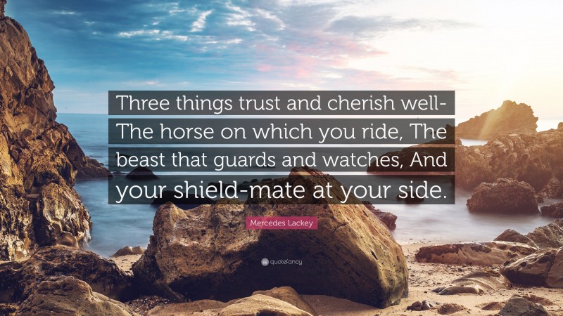 Mercedes Lackey Quote: “Three things trust and cherish well- The horse on which you ride, The beast that guards and watches, And your shield-mate at your side.”
