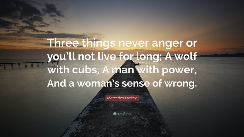 Mercedes Lackey Quote: “Three things never anger or you’ll not live for long; A wolf with cubs, A man with power, And a woman’s sense of wrong.”