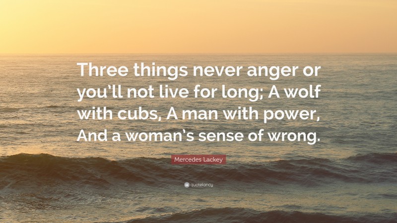 Mercedes Lackey Quote: “Three things never anger or you’ll not live for long; A wolf with cubs, A man with power, And a woman’s sense of wrong.”