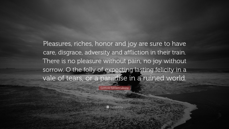 Gotthold Ephraim Lessing Quote: “Pleasures, riches, honor and joy are sure to have care, disgrace, adversity and affliction in their train. There is no pleasure without pain, no joy without sorrow. O the folly of expecting lasting felicity in a vale of tears, or a paradise in a ruined world.”