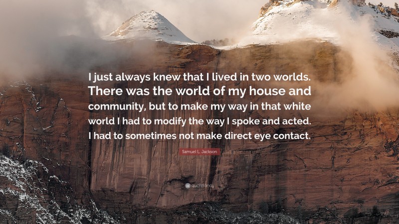 Samuel L. Jackson Quote: “I just always knew that I lived in two worlds. There was the world of my house and community, but to make my way in that white world I had to modify the way I spoke and acted. I had to sometimes not make direct eye contact.”