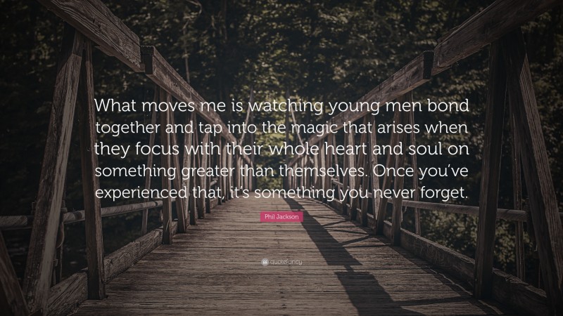 Phil Jackson Quote: “What moves me is watching young men bond together and tap into the magic that arises when they focus with their whole heart and soul on something greater than themselves. Once you’ve experienced that, it’s something you never forget.”