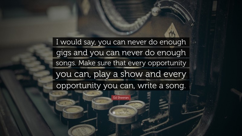 Ed Sheeran Quote: “I would say, you can never do enough gigs and you can never do enough songs. Make sure that every opportunity you can, play a show and every opportunity you can, write a song.”