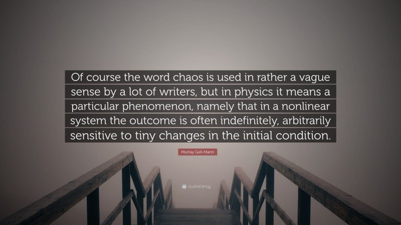 Murray Gell-Mann Quote: “Of course the word chaos is used in rather a vague sense by a lot of writers, but in physics it means a particular phenomenon, namely that in a nonlinear system the outcome is often indefinitely, arbitrarily sensitive to tiny changes in the initial condition.”
