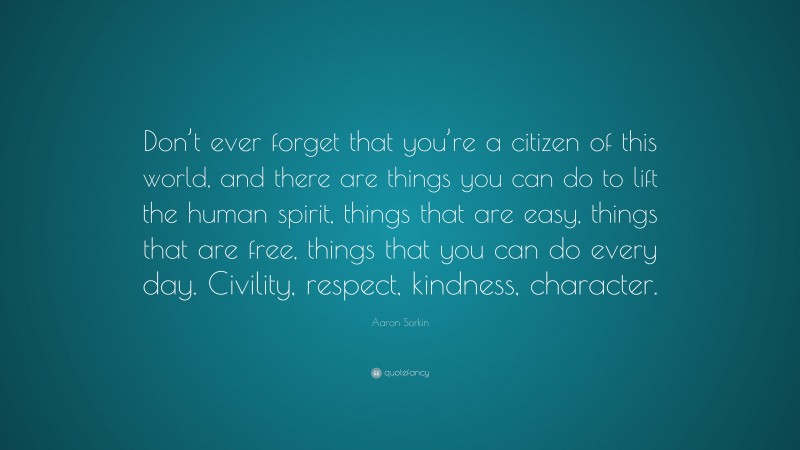 Aaron Sorkin Quote: “Don’t ever forget that you’re a citizen of this world, and there are things you can do to lift the human spirit, things that are easy, things that are free, things that you can do every day. Civility, respect, kindness, character.”