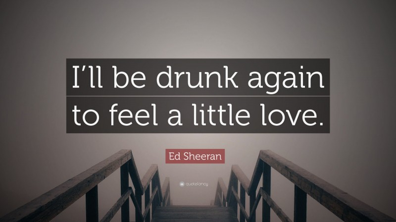 Ed Sheeran Quote: “I’ll be drunk again to feel a little love.”