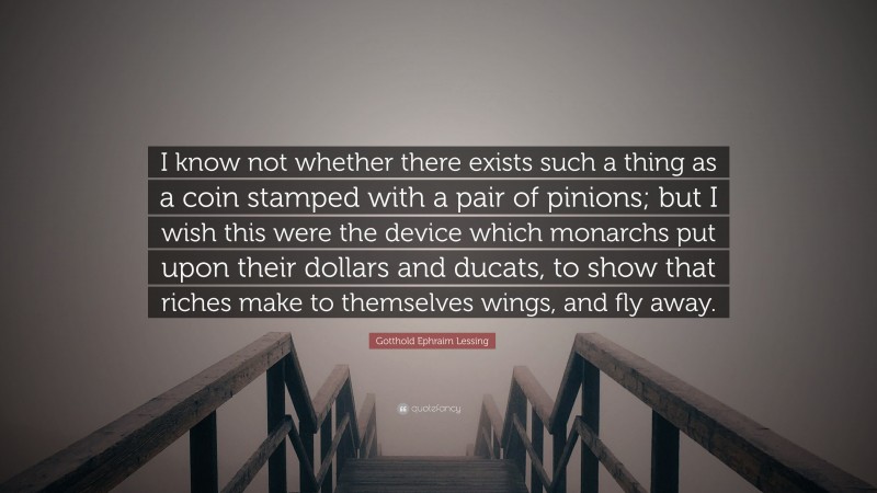 Gotthold Ephraim Lessing Quote: “I know not whether there exists such a thing as a coin stamped with a pair of pinions; but I wish this were the device which monarchs put upon their dollars and ducats, to show that riches make to themselves wings, and fly away.”