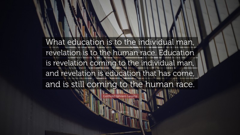 Gotthold Ephraim Lessing Quote: “What education is to the individual man, revelation is to the human race. Education is revelation coming to the individual man, and revelation is education that has come, and is still coming to the human race.”