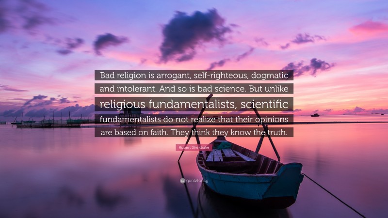 Rupert Sheldrake Quote: “Bad religion is arrogant, self-righteous, dogmatic and intolerant. And so is bad science. But unlike religious fundamentalists, scientific fundamentalists do not realize that their opinions are based on faith. They think they know the truth.”