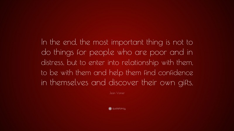 Jean Vanier Quote: “In the end, the most important thing is not to do things for people who are poor and in distress, but to enter into relationship with them, to be with them and help them find confidence in themselves and discover their own gifts.”