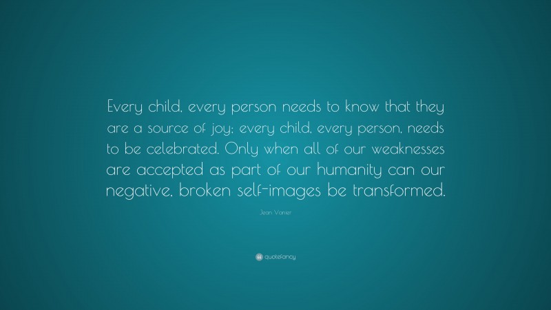 Jean Vanier Quote: “Every child, every person needs to know that they are a source of joy; every child, every person, needs to be celebrated. Only when all of our weaknesses are accepted as part of our humanity can our negative, broken self-images be transformed.”