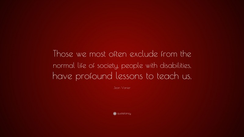 Jean Vanier Quote: “Those we most often exclude from the normal life of society, people with disabilities, have profound lessons to teach us.”